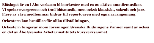 Blåslaget är en i Åbo verksam blåsorkester med ca 20 aktiva amatörmusiker.  Vi spelar evergreens och trad blåsmusik, men också klassiskt, sakralt och jazz. Flere av våra medlemmar bidrar till repertoaren med egna arrangemang.
Orkestern kan beställas för olika tillställningar. Fråga mer! 
Orkestern fungerar inom föreningen Svenska Bildningens Vänner samt är också en del av Åbo Svenska Arbetarinstitutets kursverksamhet.
